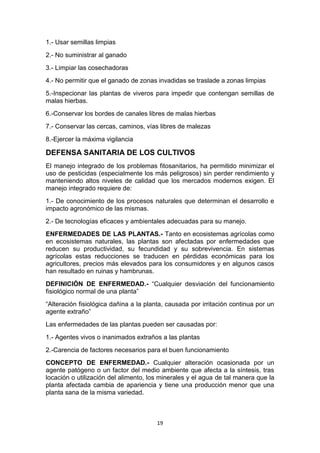 1.- Usar semillas limpias
2.- No suministrar al ganado
3.- Limpiar las cosechadoras
4.- No permitir que el ganado de zonas invadidas se traslade a zonas limpias
5.-Inspecionar las plantas de viveros para impedir que contengan semillas de
malas hierbas.
6.-Conservar los bordes de canales libres de malas hierbas
7.- Conservar las cercas, caminos, vías libres de malezas
8.-Ejercer la máxima vigilancia

DEFENSA SANITARIA DE LOS CULTIVOS
El manejo integrado de los problemas fitosanitarios, ha permitido minimizar el
uso de pesticidas (especialmente los más peligrosos) sin perder rendimiento y
manteniendo altos niveles de calidad que los mercados modernos exigen. El
manejo integrado requiere de:
1.- De conocimiento de los procesos naturales que determinan el desarrollo e
impacto agronómico de las mismas.
2.- De tecnologías eficaces y ambientales adecuadas para su manejo.
ENFERMEDADES DE LAS PLANTAS.- Tanto en ecosistemas agrícolas como
en ecosistemas naturales, las plantas son afectadas por enfermedades que
reducen su productividad, su fecundidad y su sobrevivencia. En sistemas
agrícolas estas reducciones se traducen en pérdidas económicas para los
agricultores, precios más elevados para los consumidores y en algunos casos
han resultado en ruinas y hambrunas.
DEFINICIÓN DE ENFERMEDAD.- “Cualquier desviación del funcionamiento
fisiológico normal de una planta”
“Alteración fisiológica dañina a la planta, causada por irritación continua por un
agente extraño”
Las enfermedades de las plantas pueden ser causadas por:
1.- Agentes vivos o inanimados extraños a las plantas
2.-Carencia de factores necesarios para el buen funcionamiento
CONCEPTO DE ENFERMEDAD.- Cualquier alteración ocasionada por un
agente patógeno o un factor del medio ambiente que afecta a la síntesis, tras
locación o utilización del alimento, los minerales y el agua de tal manera que la
planta afectada cambia de apariencia y tiene una producción menor que una
planta sana de la misma variedad.

19

 