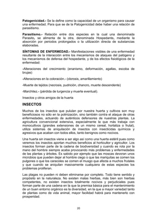 Patogenicidad.- Se la define como la capacidad de un organismo para causar
una enfermedad. Para que se de la Patogenicidad debe haber una relación de
parasitismo.
Parasitismo.- Relación entre dos especies en la cual una denominada
Parasito, se alimenta de la otra, denominada Hospedante, mediante la
absorción por periodos prolongados o la utilización directa de substancias
elaboradas.
SÍNTOMAS DE ENFERMEDAD.- Manifestaciones visibles de una enfermedad
resultante de la interacción entre los mecanismos de ataques del patógeno y
los mecanismos de defensa del hospedante, y de los efectos fisiológicos de la
enfermedad:
-Alteraciones del crecimiento (enanismo, deformación, agallas, escoba de
brujas)
-Alteraciones en la coloración.- (clorosis, amarillamiento)
-Muerte de tejidos (necrosis, pudrición, chancro, muerte descendente)
-Marchitez.- (pérdida de turgencia y muerte eventual).
Insectos y otros amigos de la huerta

INSECTOS
Muchos de los insectos que pululan por nuestra huerta y cultivos son muy
beneficiosos no sólo en la polinización, sino también contra el ataque de otras
enfermedades, actuando de auténticos defensores de nuestras plantas. La
agricultura convencional extensiva, especialmente la que más trabaja con
monocultivos (grandes extensiones de un mismo cereal, hortaliza o frutal),
utiliza sistemas de aniquilación de insectos con insecticidas químicos y
agresivos que acaban con todos ellos, tanto benignos como nocivos.
Una huerta sin insectos viene a ser algo así como una huerta estéril pues como
veremos los insectos aportan muchos beneficios al horticultor y agricultor. Los
insectos forman parte de la cadena de biodiversidad y cuando es rota por la
mano del hombre siempre acaba provocando más problemas y enfermedades
de las plantas y árboles. Es sabido por ejemplo que las moscas devoran unos
microbios que pueden dejar al hombre ciego o que las mariquitas se comen los
pulgones o que los caracoles se comen el musgo que afecta a muchos frutales
y que cuando se aniquilan masivamente cualquiera de estas especies los
problemas proliferan.
Las plagas no pueden ni deben eliminarse por completo. Todo tiene sentido y
propósito en la naturaleza. No existen malas hierbas, más bien son hierbas
competentes, no existen insectos totalmente nocivos y perjudiciales pues
forman parte de una cadena en la que la premisa básica para el mantenimiento
de un buen entorno orgánico es la diversidad, en la que a mayor variedad tanto
de plantas como de vida animal, mayor facilidad habrá para mantenerlo con
prosperidad.

20

 