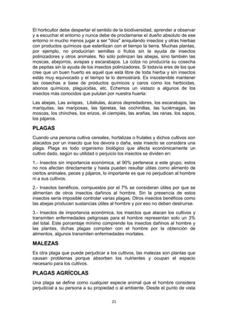 El horticultor debe despertar el sentido de la biodiversidad, aprender a observar
y a escuchar el entorno y nunca debe de proclamarse el dueño absoluto de ese
entorno ni mucho menos jugar a ser "dios" aniquilando insectos y otras hierbas
con productos químicos que esterilizan con el tiempo la tierra. Muchas plantas,
por ejemplo, no producirían semillas o frutos sin la ayuda de insectos
polinizadores y otros animales. No sólo polinizan las abejas, sino también las
moscas, abejorros, avispas y escarabajos. La colza no produciría su cosecha
de pepitas sin la ayuda de los insectos polinizadores. Si todavía eres de los que
cree que un buen huerto es aquel que está libre de toda hierba y sin insectos
estás muy equivocado y el tiempo te lo demostrará. Es insostenible mantener
las cosechas a base de productos químicos y caros como los herbicidas,
abonos químicos, plaguicidas, etc. Echemos un vistazo a algunos de los
insectos más conocidos que pululan por nuestra huerta:
Las abejas, Las avispas, Libélulas, ácaros depredadores, los escarabajos, las
mariquitas, las mariposas, las tijeretas, las cochinillas, las luciérnagas, las
moscas, los chinches, los erizos, el ciempiés, las arañas, las ranas, los sapos,
los pájaros.

PLAGAS
Cuando una persona cultiva cereales, hortalizas o frutales y dichos cultivos son
atacados por un insecto que los devora o daña, este insecto se considera una
plaga. Plaga es todo organismo biológico que afecta económicamente un
cultivo dado, según su utilidad o perjuicio los insectos se dividen en:
1.- Insectos sin importancia económica, el 90% pertenece a este grupo, estos
no nos afectan directamente y hasta pueden resultar útiles como alimento de
ciertos animales, peces y pájaros, lo importante es que no perjudican al hombre
ni a sus cultivos.
2.- Insectos benéficos, compuestos por el 7% se consideran útiles por que se
alimentan de otros insectos dañinos al hombre. Sin la presencia de estos
insectos sería imposible controlar varias plagas; Otros insectos benéficos como
las abejas producen sustancias útiles al hombre y por eso no deben destruirse.
3.- Insectos de importancia económica, los insectos que atacan los cultivos y
transmiten enfermedades peligrosas para el hombre representan solo un 3%
del total. Este porcentaje mínimo comprende los insectos dañinos al hombre y
las plantas, dichas plagas compiten con el hombre por la obtención de
alimentos, algunos transmiten enfermedades mortales.

MALEZAS
Es otra plaga que puede perjudicar a los cultivos, las malezas son plantas que
causan problemas porque absorben los nutrientes y ocupan el espacio
necesario para los cultivos.

PLAGAS AGRÍCOLAS
Una plaga se define como cualquier especie animal que el hombre considera
perjudicial a su persona a su propiedad o al ambiente. Desde el punto de vista
21

 