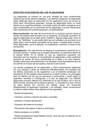 EFECTOS ECOLÓGICOS DE LOS PLAGUICIDAS
Los plaguicidas se incluyen en una gran variedad de micro contaminante
orgánico que tienen efectos ecológicos. Las distintas categorías de plaguicidas
tienen diferentes tipos de repercusión en los organismos vivos, por lo que es
difícil hacer afirmaciones generales. Aunque los plaguicidas tienen sin duda
efectos en la superficie terrestre, el principal medio de daños ecológicos es el
agua contaminada por la escorrentía de los plaguicidas. Los dos mecanismos
más importantes son la bioconcentración y la bioampliación.
Bioconcentración: Se trata del movimiento de un producto químico desde el
medio circundante hasta el interior de un organismo. El principal "sumidero" de
algunos plaguicidas es el tejido graso ("lípidos"). Algunos plaguicidas, como el
DDT, son "lipofílicos", lo que quiere decir que son solubles y se acumulan en el
tejido graso, como el tejido comestible de los peces y el tejido graso humano.
Otros plaguicidas, como el glifosato, se metabolizan y eliminan a través de las
excreciones.
Bioampliación: Con este término se designa la concentración creciente de un
producto químico a medida que la energía alimentaria se transforma dentro de
la cadena trófica. En la medida en que los organismos pequeños son
devorados por los mayores, la concentración de plaguicidas y otros productos
químicos se amplía de forma considerable en el tejido y en otros órganos.
Pueden observarse concentraciones muy elevadas en los depredadores que se
encuentran en el ápice de esa cadena, incluido el ser humano.
Los efectos ecológicos de los plaguicidas (y otros contaminantes orgánicos)
son muy variados y están con frecuencia interrelacionados. Se considera que
los efectos producidos en los organismos y en el ambiente constituyen una
advertencia de las posibles repercusiones en la salud humana. Los principales
tipos de efectos son los que se enumeran a continuación y varían según el
organismo sometido a investigación y el tipo de plaguicida. Los distintos
plaguicidas provocan efectos muy diferentes en la vida acuática, por lo que es
difícil formular afirmaciones de alcance general. Lo importante es que muchos
de estos efectos son crónicos (no letales), pasan con frecuencia
desapercibidos al observador superficial, y sin embargo, tienen consecuencia
en toda la cadena trófica. Esos efectos son los siguientes:
· Muerte del organismo.
· Cánceres, tumores y lesiones en peces y animales.
· Inhibición o fracaso reproductivo
· Supresión del sistema inmunitario.
· Perturbación del sistema endocrino (hormonal).
· Daños celulares y en el ADN.
· Efectos teratogénicos (deformidades físicas, como las que se observan en el
pico de algunas aves).

23

 
