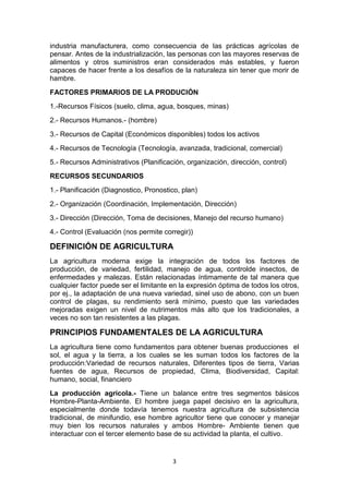 industria manufacturera, como consecuencia de las prácticas agrícolas de
pensar. Antes de la industrialización, las personas con las mayores reservas de
alimentos y otros suministros eran considerados más estables, y fueron
capaces de hacer frente a los desafíos de la naturaleza sin tener que morir de
hambre.
FACTORES PRIMARIOS DE LA PRODUCIÓN
1.-Recursos Físicos (suelo, clima, agua, bosques, minas)
2.- Recursos Humanos.- (hombre)
3.- Recursos de Capital (Económicos disponibles) todos los activos
4.- Recursos de Tecnología (Tecnología, avanzada, tradicional, comercial)
5.- Recursos Administrativos (Planificación, organización, dirección, control)
RECURSOS SECUNDARIOS
1.- Planificación (Diagnostico, Pronostico, plan)
2.- Organización (Coordinación, Implementación, Dirección)
3.- Dirección (Dirección, Toma de decisiones, Manejo del recurso humano)
4.- Control (Evaluación (nos permite corregir))

DEFINICIÓN DE AGRICULTURA
La agricultura moderna exige la integración de todos los factores de
producción, de variedad, fertilidad, manejo de agua, controlde insectos, de
enfermedades y malezas. Están relacionadas íntimamente de tal manera que
cualquier factor puede ser el limitante en la expresión óptima de todos los otros,
por ej., la adaptación de una nueva variedad, sinel uso de abono, con un buen
control de plagas, su rendimiento será mínimo, puesto que las variedades
mejoradas exigen un nivel de nutrimentos más alto que los tradicionales, a
veces no son tan resistentes a las plagas.

PRINCIPIOS FUNDAMENTALES DE LA AGRICULTURA
La agricultura tiene como fundamentos para obtener buenas producciones el
sol, el agua y la tierra, a los cuales se les suman todos los factores de la
producción:Variedad de recursos naturales, Diferentes tipos de tierra, Varias
fuentes de agua, Recursos de propiedad, Clima, Biodiversidad, Capital:
humano, social, financiero
La producción agrícola.- Tiene un balance entre tres segmentos básicos
Hombre-Planta-Ambiente. El hombre juega papel decisivo en la agricultura,
especialmente donde todavía tenemos nuestra agricultura de subsistencia
tradicional, de minifundio, ese hombre agricultor tiene que conocer y manejar
muy bien los recursos naturales y ambos Hombre- Ambiente tienen que
interactuar con el tercer elemento base de su actividad la planta, el cultivo.

3

 