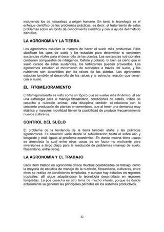 incluyendo los de naturaleza u origen humano. En tanto la tecnología es el
enfoque científico de los problemas prácticos, es decir, el tratamiento de estos
problemas sobre un fondo de conocimiento científico y con la ayuda del método
científico.

LA AGRONOMÍA Y LA TIERRA
Los agrónomos estudian la manera de hacer el suelo más productivo. Ellos
clasifican los tipos de suelo y los estudian para determinar si contienen
sustancias vitales para el desarrollo de las plantas. Las sustancias nutricionales
contienen compuestos de nitrógenos, fósforo y potasio. Si bien es cierto que el
suelo carece de éstas sustancias, los fertilizantes pueden proveerlos. Los
agrónomos estudian el movimiento de nutrientes a través del suelo, y los
nutrientes son absorbidos por las raíces de las plantas. Los agrónomos
estudian también el desarrollo de las raíces y la estrecha relación que tienen
con el suelo.

EL FITOMEJORAMIENTO
El fitomejoramiento es visto como un tópico que se vuelve más dinámico, al ser
una estrategia para el manejo fitosanitario, condiciones de estrés, índice de
cosecha o nutrición animal; esta disciplina también se relaciona con la
creciente producción de plantas ornamentales, que al tener una demanda muy
elástica y mayores movilidad tienen la posibilidad de producir frecuentemente
nuevos cultivares.

CONTROL DEL SUELO
El problema de la tendencia de la tierra también atañe a las prácticas
agronómicas. La situación varía desde la subutilización hasta el sobre uso y
desgaste y está ligada al problema económico. En donde mucha tierra usada
es arrendada lo cual entre otras cosas es un factor no motivante para
inversiones a largo plazo para la resolución de problemas (manejo de suelo,
fitosanitario, entre otros).

LA AGRONOMÍA Y EL TRABAJO
Cada ítem tratado en agronomía ofrece muchas posibilidades de trabajo, como
la mayoría de estudios de manejo de la nutrición, fitosanitario, cultivares, entre
otros se realiza en condiciones templadas, y aunque hay estudios en regiones
tropicales, allí sigue adaptándose la tecnología desarrollada en regiones
templadas. La pos cosecha es otro tema de mucho interés, porque es donde
actualmente se generan las principales pérdidas en los sistemas productivos.

32

 