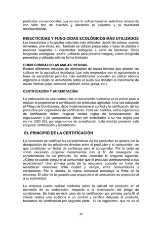 pesticidas convencionales que no son lo suficientemente selectivos arrasando
con todo tipo de insectos y alterando el equilibrio y la diversidad
medioambiental.

INSECTICIDAS Y FUNGICIDAS ECOLÓGICOS MÁS UTILIZADOS
Los insecticidas y fungicidas naturales más utilizados: Jabón de potasa, aceites
minerales, pire trinas, etc. También se utilizan preparados a base de plantas y
esencias vegetales o insecticidas biológicos a partir de bacterias. Otros
fungicidas ecológicos: azufre (utilizado para prevenir hongos), cobre (fungicida
preventivo y utilizado sólo en forma limitada).
COMO COMBATIR LAS MALAS HIERBAS.
Existen diferentes métodos de eliminación de malas hierbas que afectan los
cultivos en la agricultura ecológica. Los más empleados son el agotamiento a
base de escardarlas pero los más satisfactorios consisten en utilizar abonos
orgánicos a modo de acolchados sobre el suelo que impiden el crecimiento de
malas hierbas (paja, compost, estiércol, turba, grava, etc.)
CERTIFICACIÓN Y ACREDITACIÓN
La elaboración de una norma o de un documento normativo es el primer paso a
realizar al proponerse la certificación de productos agrícolas. Una vez adoptado
el Pliego de Condiciones, debe implementarse el control y la certificación de los
productos por organismos de certificación. Para ser creíbles, estos organismos
de certificación deben respetar ciertas reglas de funcionamiento, de
organización y de competencia: deben ser acreditados a su vez según una
norma (ISO 65), por organismos de acreditación. Este módulo presenta este
conjunto: certificación y acreditación.

EL PRINCIPIO DE LA CERTIFICACIÓN
La necesidad de certificar las características de los productos se genera por la
desaparición de las relaciones directas entre el productor y el consumidor, las
que constituían un factor de confianza para el consumidor. Por lo tanto se
volvió necesario proponer herramientas con el fin de reasegurar las
características de un producto. Se debe contestar la pregunta siguiente:
¿Cómo se puede asegurar al consumidor que el producto corresponderá a sus
expectativas? Una primera parte de la respuesta consiste en tratar de
restablecer relaciones entre ciudad y campo, entre consumidores y
campesinos. Por lo demás, la marca comercial constituye la firma de la
empresa. El valor de la garantía que proporciona al consumidor es proporcional
a su notoriedad.
La empresa puede realizar controles sobre la calidad del producto, en el
momento de su elaboración, respecto a la observación del pliego de
condiciones. Se trata en este caso de la certificación por primera parte.Si el
cliente realiza una auditoria o un control y certifica después el producto,
hablamos de certificación por segunda parte. Si un organismo, que no es ni

39

 