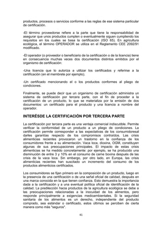 productos, procesos o servicios conforme a las reglas de ese sistema particular
de certificación.
-El término proveedorse refiere a la parte que tiene la responsabilidad de
asegurar que unos productos cumplen o eventualmente siguen cumpliendo los
requisitos en los cuales se basa la certificación (ISO 65). En agricultura
ecológica, el término OPERADOR se utiliza en el Reglamento CEE 2092/91
modificado.
-El operador (o proveedor o beneficiario de la certificación o de la licencia) tiene
en consecuencia muchas veces dos documentos distintos emitidos por el
organismo de certificación:
-Una licencia que lo autoriza a utilizar los certificados y referirse a la
certificación (en el membrete por ejemplo).
-Un certificado mencionando el o los productos conformes al pliego de
condiciones.
Finalmente, se puede decir que un organismo de certificación administra un
sistema de certificación por tercera parte, con el fin de proceder a la
certificación de un producto, lo que se materializa por la emisión de dos
documentos: un certificado para el producto y una licencia a nombre del
operador.

INTERÉSDE LA CERTIFICACIÓN POR TERCERA PARTE
La certificación por tercera parte es una ventaja comercial indiscutible. Permite
verificar la conformidad de un producto a un pliego de condiciones. La
certificación permite corresponder a las expectativas de los consumidoresal
darles garantías respecto de los compromisos contraídos. Las crisis
alimenticias recientes provocaron un trastorno en la confianza de los
consumidores frente a su alimentación. Vaca loca, dioxina, OGM, constituyen
algunas de sus preocupaciones principales. El impacto de estas crisis
alimenticias se ha medido concretamente: por ejemplo, se ha producido una
disminución de entre 3 y 10% en el consumo de carne bovina después de las
crisis de la vaca loca. Sin embargo, por otro lado, en Europa, las crisis
alimenticias recientes han suscitado un incremento del consumo de los
productos alimenticios certificados.
Los consumidores se fijan primero en la composición de un producto, luego en
la presencia de una certificación o de una señal oficial de calidad, después en
una marca conocida en la que tienen confianza. Esto demuestra la importancia
dada a la certificación y a una eventual política oficial de identificación de la
calidad. La predilección hacia productos de la agricultura ecológica se debe a
las preocupaciones relacionadas a la inocuidad de los alimentos, pero
responde principalmente a exigencias medioambientales. Si la seguridad
sanitaria de los alimentos es un derecho, independiente del producto
comprado, sea estándar o certificado, estos últimos se perciben de cierta
manera como más "seguros".
41

 