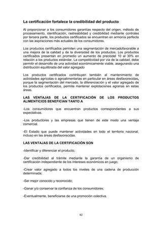 La certificación fortalece la credibilidad del producto
Al proporcionar a los consumidores garantías respecto del origen, método de
procesamiento, identificación, rastreabilidad y credibilidad mediante controles
por tercera parte, los productos certificados se encuentran en armonía perfecta
con las aspiraciones más actuales de los consumidores.
Los productos certificados permiten una segmentación de mercadofavorable a
una mejora de la calidad y de la diversidad de los productos. Los productos
certificados presentan en promedio un aumento de preciodel 10 al 30% en
relación a los productos estándar. La competitividad por vía de la calidad, debe
permitir el desarrollo de una actividad económicamente viable, asegurando una
distribución equilibrada del valor agregado
Los productos certificados contribuyen también al mantenimiento de
actividades agrícolas o agroalimentarias en particular en áreas desfavorecidas,
porque la segmentación del mercado, la diferenciación y el valor agregado de
los productos certificados, permite mantener explotaciones agrarias en estas
áreas.
LAS VENTAJAS DE LA CERTIFICACIÓN
ALIMENTICIOS BENEFICIAN TANTO A

DE

LOS

PRODUCTOS

-Los consumidores que encuentran productos correspondientes a sus
expectativas.
-Los productores y las empresas que tienen de este modo una ventaja
comercial.
-El Estado que puede mantener actividades en todo el territorio nacional,
incluso en las áreas desfavorecidas.
LAS VENTAJAS DE LA CERTIFICACIÓN SON
-Identificar y diferenciar el producto;
-Dar credibilidad al trámite mediante la garantía de un organismo de
certificación independiente de los intereses económicos en juego;
-Crear valor agregado a todos los niveles de una cadena de producción
determinada;
-Ser mejor conocido y reconocido;
-Ganar y/o conservar la confianza de los consumidores;
-Eventualmente, beneficiarse de una promoción colectiva.

42

 