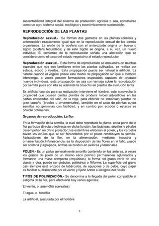 sustentabilidad integral del sistema de producción agrícola o sea, constituirse
como un agro sistema social, ecológico y económicamente sustentable.

REPRODUCCIÓN DE LAS PLANTAS
Reproducción sexual.- Se forman dos gametos en las plantas (oosfera y
anterozoide) exactamente igual que en la reproducción sexual de los demás
organismos. La unión de la oosfera con el anterozoide origina un huevo o
zigoto (oosfera fecundada) y de este zigoto se origina, a su vez, un nuevo
individuo; El comienzo de la reproducción señala una alteración que se
considera como el paso del estado vegetativo al estado reproductor
Reproducción asexual.- Esta forma de reproducción se encuentra en muchas
especies que nos son familiares entre las plantas cultivadas, se realiza por
estaca, acodo o injertos,. Esta propagación puede ser natural o artificial. Es
natural cuando el vegetal posee este medio de propagación sin que el hombre
intervenga, a veces poseen formaciones especiales capaces de producir
nuevos individuos, esta propagación se usa con ventaja sobre la reproducción
por semilla pues con ella se adelanta la cosecha en plantas de evolución lenta
Es artificial cuando para su realización interviene el hombre, este aprovecha la
propiedad que poseen ciertas plantas de producir raíces adventicias en las
partes enterradas del tallo, de la hoja, para obtener de inmediato plantas de
gran tamaño (árboles u ornamentales), también en el caso de plantas cuyas
semillas no germinan con facilidad, y en cambio por acodos o estacas es
posible obtenerlas.
Órganos de reproducción; La flor
En la formación de la semilla, la cual debe reproducir la planta, cada parte de la
flor participa directa o indirecta en dicha función, las brácteas, sépalos y pétalos
desempeñan un oficio protector; los estambres elaboran el polen, y los carpelos
llevan los óvulos que al ser fecundados por el polen constituyen la semilla.
Aplicaciones de la flor, en la alimentación, medicina, industria y
ornamentación.Inflorescencia, es la disposición de las flores en el tallo, puede
ser solitaria y agrupada, ambas se dividen en axilares y terminales
POLEN.- Es un polvo generalmente amarillo contenido en las anteras, a veces
los granos de polen de un mismo saco polínico permanecen aglutinados y
formando una masa compacta (orquídeas), la forma del grano varía de una
planta a otra, puede ser globular, poliédrico o filiforme; La superficie del grano
casi siempre está erizada de tubérculos, de aguijones o de pelos, cuyo papel
es facilitar su transporte por el viento y fijarlo sobre el estigma del pistilo
TIPOS DE POLINIZACIÓN.- Se denomina a la llegada del polen compatible al
estigma de la flor, para efectuarla hay varios agentes:
El viento, o anemófila (cereales)
El agua, o hidrófila
La artificial, ejecutada por el hombre

5

 