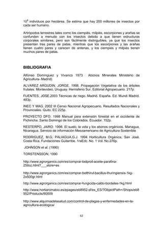 108 individuos por hectárea. Se estima que hay 200 millones de insectos por
cada ser humano.
Artrópodos terrestres tales como los ciempiés, milpiés, escorpiones y arañas se
confunden a menudo con los insectos debido a que tienen estructuras
corporales similares, pero son fácilmente distinguibles, ya que los insectos
presentan tres pares de patas, mientras que los escorpiones y las arañas
tienen cuatro pares y carecen de antenas, y los ciempiés y milpiés tienen
muchos pares de patas.

BIBLIOGRAFIA
Alfonso Domínguez y Vivanco 1973
Agricultura- Madrid)

Abonos Minerales Ministerio de

ALVAREZ ARGUDIN, JORGE. 1998. Propagación Vegetativa de los árboles
frutales. Montevideo, Uruguay. Hemisferio Sur. Editorial Agropecuario. 217p.
FUENTES, JOSE.2003 Técnicas de riego. Madrid. España. Ed. Mundi Madrid.
483p.
INEC Y MAG. 2002 III Censo Nacional Agropecuario. Resultados Nacionales y
Provinciales. Quito. EC 225p.
PROYECTO DFO. 1998 Manual para extensión forestal en el occidente de
Pichincha. Santo Domingo de los Colorados. Ecuador. 152p.
RESTERPO, JAIRO. 1998. El suelo, la vida y los abonos orgánicos. Managua,
Nicaragua. Servicio de información Mesoamericano de Agricultura Sostenible
RODRIGUEZ, M.G; PALIAGUA,G.J. 1994 Horticultura Orgánica, San José,
Costa Rica. Fundaciones Guilambe. 1raEdc. No. 1 Vol. No.276p.
JOHNSON et al. (1990)
TORSTENSSON, 1990
http://www.agrorganics.com/es/comprar-belproil-aceite-parafina250cc.html?___store=es
http://www.agrorganics.com/es/comprar-belthirul-bacillus-thuringiensis-1kg2x500gr.html
http://www.agrorganics.com/es/comprar-fungicida-caldo-bordeles-1kg.html
http://www.hortiaromabio.es/epages/eb8952.sf/es_ES/?ObjectPath=/Shops/eb8
952/Products/60009
http://www.alquimiadelasalud.com/control-de-plagas-y-enfermedades-en-laagricultura-ecologica/
62

 