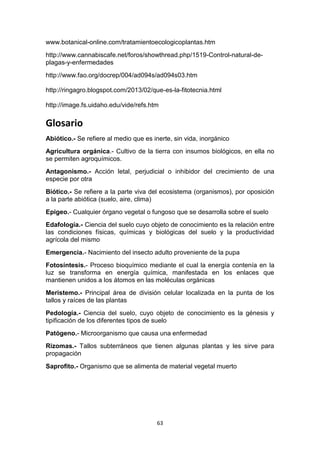 www.botanical-online.com/tratamientoecologicoplantas.htm
http://www.cannabiscafe.net/foros/showthread.php/1519-Control-natural-deplagas-y-enfermedades
http://www.fao.org/docrep/004/ad094s/ad094s03.htm
http://ringagro.blogspot.com/2013/02/que-es-la-fitotecnia.html
http://image.fs.uidaho.edu/vide/refs.htm

Glosario
Abiótico.- Se refiere al medio que es inerte, sin vida, inorgánico
Agricultura orgánica.- Cultivo de la tierra con insumos biológicos, en ella no
se permiten agroquímicos.
Antagonismo.- Acción letal, perjudicial o inhibidor del crecimiento de una
especie por otra
Biótico.- Se refiere a la parte viva del ecosistema (organismos), por oposición
a la parte abiótica (suelo, aire, clima)
Epigeo.- Cualquier órgano vegetal o fungoso que se desarrolla sobre el suelo
Edafología.- Ciencia del suelo cuyo objeto de conocimiento es la relación entre
las condiciones físicas, químicas y biológicas del suelo y la productividad
agrícola del mismo
Emergencia.- Nacimiento del insecto adulto proveniente de la pupa
Fotosíntesis.- Proceso bioquímico mediante el cual la energía contenía en la
luz se transforma en energía química, manifestada en los enlaces que
mantienen unidos a los átomos en las moléculas orgánicas
Meristemo.- Principal área de división celular localizada en la punta de los
tallos y raíces de las plantas
Pedología.- Ciencia del suelo, cuyo objeto de conocimiento es la génesis y
tipificación de los diferentes tipos de suelo
Patógeno.- Microorganismo que causa una enfermedad
Rizomas.- Tallos subterráneos que tienen algunas plantas y les sirve para
propagación
Saprofito.- Organismo que se alimenta de material vegetal muerto

63

 