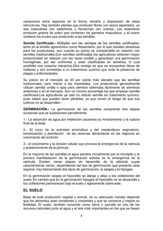variaciones entre especies en la forma, tamaño y disposición de estas
estructuras. Hay también plantas que producen flores con sexos separados, ya
sea masculinas con estambres o femeninas con ovarios. Los estambres
producen granos de polen que contienen los gametos masculinos, y el ovario
contiene los óvulos que producirán a las semillas.
Semilla Certificada.- Múltiples son las ventajas de las semillas certificadas,
tanto en el ámbito agronómico como fitosanitario, por lo que resultan atractivas
para los productores, aun cuando su precio es considerable en relación con
semillas tradicionales.Con semillas certificadas los agricultores obtienen mayor
productividad en relación con las razas criollas y garantizan una germinación
homogénea, por ser uniformes y estar clasificadas en tamaños, lo cual
posibilita una cosecha mecánica.Otra ventaja es que se encuentran libres de
malezas y son sometidas a un tratamiento químico que evita la presencia de
plagas y enfermedades.
Su precio en el mercado es 50 por ciento más elevado que las semillas
tradicionales, pero menor a las importadas. Los productores generalmente
utilizan semilla criolla o apta para siembra obtenidas fácilmente de siembras
anteriores o en el mercado. Son un mínimo porcentaje los que emplean semilla
certificada.Los agricultores ya casi no utilizan semilla sin tratamiento químico,
pues saben que pueden tener pérdidas, ya que corren el riesgo de que sus
cultivos no se desarrollen..
GERMINACIÓN.- La germinación de las semillas comprende tres etapas
sucesivas que se superponen parcialmente.
1.- La absorción de agua por imbibición causando su hinchamiento y la ruptura
final de la testa
2.- El inicio de la actividad enzimática y del metabolismo respiratorio,
translocación y asimilación de las reservas alimentarias en las regiones en
crecimiento del embrión
3.- el crecimiento y la división celular que provoca la emergencia de la radícula
y posteriormente de la plúmula.
En la mayoría de las semillas el agua penetra inicialmente por el micrópilo y la
primera manifestación de la germinación exitosa es la emergencia de la
radícula. Existen varias etapas de desarrollo de la plántula cuyas
características varían, dependiendo del tipo de germinación que presenta cada
especie, hay básicamente dos tipos de germinación, la epigea y la hipogea.
En la germinación epigea el hipocótilo se alarga y aleja a los cotiledones del
suelo; En cambio que en la germinación hipogea el hipocótilo no se desarrolla y
los cotiledones permanecen bajo el suelo o ligeramente sobre este.

EL SUELO
Base de toda producción vegetal y animal, de su adecuado manejo depende
que los alimentos sean constantes y crecientes y que se conserve y mejore su
fertilidad; El suelo, también conocido como tierra o parcela es uno de los
recursos naturales junto al agua y el aire más importantes en los que se basan
8

 