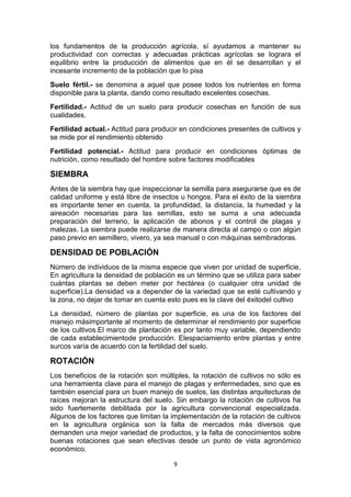 los fundamentos de la producción agrícola, sí ayudamos a mantener su
productividad con correctas y adecuadas prácticas agrícolas se lograra el
equilibrio entre la producción de alimentos que en él se desarrollan y el
incesante incremento de la población que lo pisa
Suelo fértil.- se denomina a aquel que posee todos los nutrientes en forma
disponible para la planta, dando como resultado excelentes cosechas.
Fertilidad.- Actitud de un suelo para producir cosechas en función de sus
cualidades.
Fertilidad actual.- Actitud para producir en condiciones presentes de cultivos y
se mide por el rendimiento obtenido
Fertilidad potencial.- Actitud para producir en condiciones óptimas de
nutrición, como resultado del hombre sobre factores modificables

SIEMBRA
Antes de la siembra hay que inspeccionar la semilla para asegurarse que es de
calidad uniforme y está libre de insectos u hongos. Para el éxito de la siembra
es importante tener en cuenta, la profundidad, la distancia, la humedad y la
aireación necesarias para las semillas, esto se suma a una adecuada
preparación del terreno, la aplicación de abonos y el control de plagas y
malezas. La siembra puede realizarse de manera directa al campo o con algún
paso previo en semillero, vivero, ya sea manual o con máquinas sembradoras.

DENSIDAD DE POBLACIÓN
Número de individuos de la misma especie que viven por unidad de superficie,
En agricultura la densidad de población es un término que se utiliza para saber
cuántas plantas se deben meter por hectárea (o cualquier otra unidad de
superficie).La densidad va a depender de la variedad que se esté cultivando y
la zona, no dejar de tomar en cuenta esto pues es la clave del éxitodel cultivo
La densidad, número de plantas por superficie, es una de los factores del
manejo másimportante al momento de determinar el rendimiento por superficie
de los cultivos.El marco de plantación es por tanto muy variable, dependiendo
de cada establecimientode producción. Elespaciamiento entre plantas y entre
surcos varía de acuerdo con la fertilidad del suelo.

ROTACIÓN
Los beneficios de la rotación son múltiples, la rotación de cultivos no sólo es
una herramienta clave para el manejo de plagas y enfermedades, sino que es
también esencial para un buen manejo de suelos, las distintas arquitecturas de
raíces mejoran la estructura del suelo. Sin embargo la rotación de cultivos ha
sido fuertemente debilitada por la agricultura convencional especializada.
Algunos de los factores que limitan la implementación de la rotación de cultivos
en la agricultura orgánica son la falta de mercados más diversos que
demanden una mejor variedad de productos, y la falta de conocimientos sobre
buenas rotaciones que sean efectivas desde un punto de vista agronómico
económico.
9

 