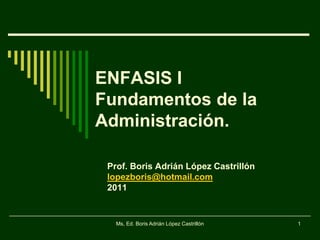 ENFASIS I
Fundamentos de la
Administración.

 Prof. Boris Adrián López Castrillón
 lopezboris@hotmail.com
 2011


   Ms, Ed. Boris Adrián López Castrillón   1
 