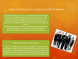 ORIGEN Y DESARROLLO DE LA ADMINISTRACIÓN DE PERSONAL 
Todo administrador en un inicio se planteo metas, objetivos por 
alcanzar, a través del esfuerzo de otros, para ello tuvo que 
utilizar actividades fundamentales de un administrador, claro 
está que estas actividades se desarrollaron de una manera 
primitiva, sin fundamento teórico, sin un conocimiento previo de 
la materia. 
Muchas de las aportaciones que la administración de personal 
hoy goza, se debió a los avances que se dieron durante 
diferentes etapas del desarrollo de los seres humanos 
Administración moderna de personal 
A partir de 1930, se desarrolla un verdadero concepto de las 
relaciones humanas, surgen investigaciones sobre la conducta del 
ser humano, el desarrollan nuevas técnicas y nuevos sistemas de 
administración de recursos humanos. Durante este período surge 
también lo que hoy conocemos como el positivismo administrativo 
 