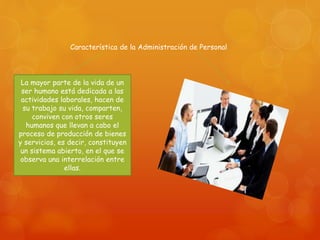 Característica de la Administración de Personal 
La mayor parte de la vida de un 
ser humano está dedicada a las 
actividades laborales, hacen de 
su trabajo su vida, comparten, 
conviven con otros seres 
humanos que llevan a cabo el 
proceso de producción de bienes 
y servicios, es decir, constituyen 
un sistema abierto, en el que se 
observa una interrelación entre 
ellas. 
 