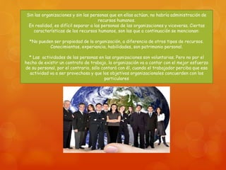 Sin las organizaciones y sin las personas que en ellas actúan, no habría administración de 
recursos humanos. 
En realidad, es difícil separar a las personas de las organizaciones y viceversa. Ciertas 
características de los recursos humanos, son las que a continuación se mencionan: 
*No pueden ser propiedad de la organización, a diferencia de otros tipos de recursos. 
Conocimientos, experiencia, habilidades, son patrimonio personal. 
* Las actividades de las personas en las organizaciones son voluntarias. Pero no por el 
hecho de existir un contrato de trabajo, la organización va a contar con el mejor esfuerzo 
de su personal, por el contrario, sólo contará con él, cuando el trabajador perciba que esa 
actividad va a ser provechosa y que los objetivos organizacionales concuerden con los 
particulares 
 