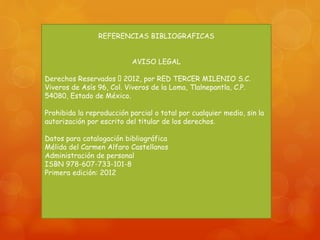 REFERENCIAS BIBLIOGRAFICAS 
AVISO LEGAL 
Derechos Reservados 2012, por RED TERCER MILENIO S.C. 
Viveros de Asís 96, Col. Viveros de la Loma, Tlalnepantla, C.P. 
54080, Estado de México. 
Prohibida la reproducción parcial o total por cualquier medio, sin la 
autorización por escrito del titular de los derechos. 
Datos para catalogación bibliográfica 
Mélida del Carmen Alfaro Castellanos 
Administración de personal 
ISBN 978-607-733-101-8 
Primera edición: 2012 
