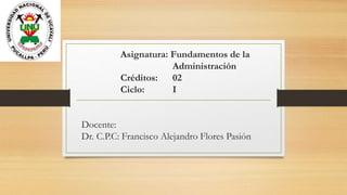 Asignatura: Fundamentos de la
Administración
Créditos: 02
Ciclo: I
Docente:
Dr. C.P.C: Francisco Alejandro Flores Pasión
 