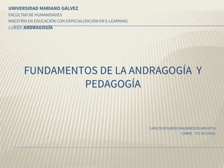 FUNDAMENTOS DE LA ANDRAGOGÍA Y
PEDAGOGÍA
UNIVERSIDAD MARIANO GÁLVEZ
FACULTAD DE HUMANIDADES
MAESTRÍA EN EDUCACIÓN CON ESPECIALIZACIÓN EN E-LEARNING
CURSO: ANDRAGOGÍA
CARLOS EDUARDO MAZARIEGOS ARGUETA
CARNE. 753-93-20591
 