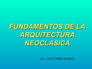 FUNDAMENTOS DE LAFUNDAMENTOS DE LA
ARQUITECTURAARQUITECTURA
NEOCLASICANEOCLASICA
Arq. LUCIO TORRES ROMERO
 