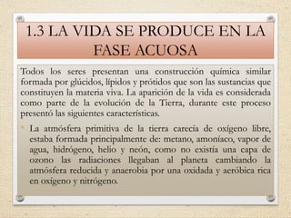 1.3 LA VIDA SE PRODUCE EN LA
FASE ACUOSA
Todos los seres presentan una construcción química similar
formada por glúcidos, lípidos y prótidos que son las sustancias que
constituyen la materia viva. La aparición de la vida es considerada
como parte de la evolución de la Tierra, durante este proceso
presentó las siguientes características.
• La atmósfera primitiva de la tierra carecía de oxígeno libre,
estaba formada principalmente de: metano, amoníaco, vapor de
agua, hidrógeno, helio y neón, como no existía una capa de
ozono las radiaciones llegaban al planeta cambiando la
atmósfera reducida y anaerobia por una oxidada y aeróbica rica
en oxígeno y nitrógeno.
 