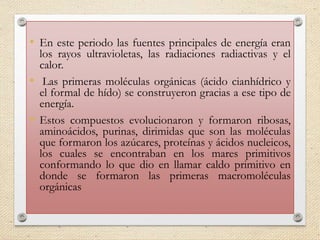 • En este periodo las fuentes principales de energía eran
los rayos ultravioletas, las radiaciones radiactivas y el
calor.
• Las primeras moléculas orgánicas (ácido cianhídrico y
el formal de hído) se construyeron gracias a ese tipo de
energía.
• Estos compuestos evolucionaron y formaron ribosas,
aminoácidos, purinas, dirimidas que son las moléculas
que formaron los azúcares, proteínas y ácidos nucleicos,
los cuales se encontraban en los mares primitivos
conformando lo que dio en llamar caldo primitivo en
donde se formaron las primeras macromoléculas
orgánicas
 
