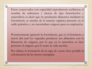 • Estos coacervados con capacidad reproductora recibieron el
nombre de eubiontos y fueron de tipo heterótrofos y
anaerobios; es decir que no producían alimentos mediante la
fotosíntesis, se nutrían de la materia orgánica presente en el
caldo primitivo y no necesitaban oxígeno para su respiración.
• Posteriormente apareció la fotosíntesis, que es el fenómeno a
través del cual los vegetales producen sus alimentos con la
liberación de oxígeno, por lo que en la atmósfera se hizo
presente el oxígeno, por lo tanto la vida aerobia.
• Por último la formación de la capa de ozono hizo posible la
colonización de las tierras emergidas.
 