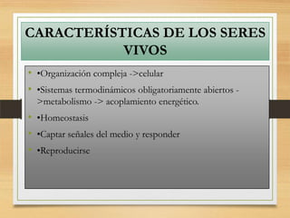 CARACTERÍSTICAS DE LOS SERES
VIVOS
• •Organización compleja ->celular
• •Sistemas termodinámicos obligatoriamente abiertos -
>metabolismo -> acoplamiento energético.
• •Homeostasis
• •Captar señales del medio y responder
• •Reproducirse
 