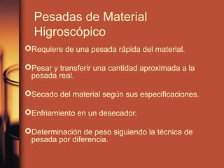 Pesadas de Material
  Higroscópico
Requiere de una pesada rápida del material.

Pesar y transferir una cantidad aproximada a la
 pesada real.

Secado del material según sus especificaciones.

Enfriamiento en un desecador.

Determinación de peso siguiendo la técnica de
 pesada por diferencia.
 