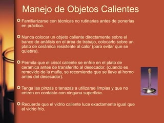 Manejo de Objetos Calientes
 Familiarizarse con técnicas no rutinarias antes de ponerlas
  en práctica.

 Nunca colocar un objeto caliente directamente sobre el
  banco de análisis en el área de trabajo, colocarlo sobre un
  plato de cerámica resistente al calor (para evitar que se
  quiebre).

 Permita que el crisol caliente se enfríe en el plato de
  cerámica antes de transferirlo al desecador. (cuando es
  removido de la mufla, se recomienda que se lleve al horno
  antes del desecador).

 Tenga las pinzas o tenazas a utilizarse limpias y que no
  entren en contacto con ninguna superficie.

 Recuerde que el vidrio caliente luce exactamente igual que
  el vidrio frío.
 