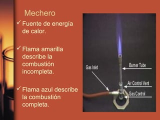 Mechero
 Fuente de energía
  de calor.

 Flama amarilla
  describe la
  combustión
  incompleta.

 Flama azul describe
  la combustión
  completa.
 