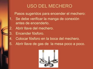USO DEL MECHERO
     Pasos sugeridos para encender el mechero:
1.   Se debe verificar la manga de conexión
     antes de encenderlo.
2.   Abrir llave del mechero.
3.   Encender fósforo.
4.   Colocar fósforo en la boca del mechero.
5.   Abrir llave de gas de la mesa poco a poco.
 