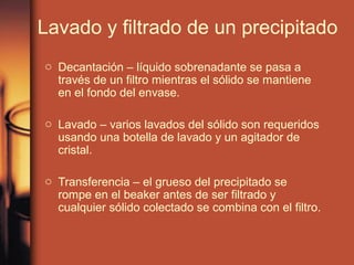 Lavado y filtrado de un precipitado
o Decantación – líquido sobrenadante se pasa a
  través de un filtro mientras el sólido se mantiene
  en el fondo del envase.

o Lavado – varios lavados del sólido son requeridos
  usando una botella de lavado y un agitador de
  cristal.

o Transferencia – el grueso del precipitado se
  rompe en el beaker antes de ser filtrado y
  cualquier sólido colectado se combina con el filtro.
 