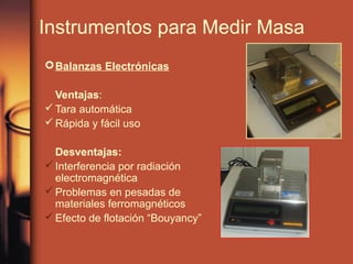 Instrumentos para Medir Masa
 Balanzas Electrónicas

  Ventajas:
 Tara automática
 Rápida y fácil uso

  Desventajas:
 Interferencia por radiación
  electromagnética
 Problemas en pesadas de
  materiales ferromagnéticos
 Efecto de flotación “Bouyancy”
 