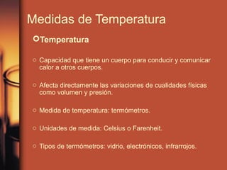 Medidas de Temperatura
Temperatura

o Capacidad que tiene un cuerpo para conducir y comunicar
  calor a otros cuerpos.

o Afecta directamente las variaciones de cualidades físicas
  como volumen y presión.

o Medida de temperatura: termómetros.

o Unidades de medida: Celsius o Farenheit.

o Tipos de termómetros: vidrio, electrónicos, infrarrojos.
 