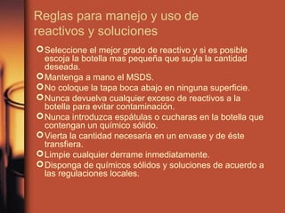 Reglas para manejo y uso de
reactivos y soluciones
 Seleccione el mejor grado de reactivo y si es posible
  escoja la botella mas pequeña que supla la cantidad
  deseada.
 Mantenga a mano el MSDS.
 No coloque la tapa boca abajo en ninguna superficie.
 Nunca devuelva cualquier exceso de reactivos a la
  botella para evitar contaminación.
 Nunca introduzca espátulas o cucharas en la botella que
  contengan un químico sólido.
 Vierta la cantidad necesaria en un envase y de éste
  transfiera.
 Limpie cualquier derrame inmediatamente.
 Disponga de químicos sólidos y soluciones de acuerdo a
  las regulaciones locales.
 