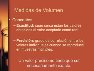 Medidas de Volumen
• Conceptos:
  – Exactitud: cuán cerca están los valores
    obtenidos al valor aceptado como real.

  – Precisión: grado de correlación entre los
    valores individuales cuando se reproduce
    en muestras múltiples.


     Un valor preciso no tiene que ser
         necesariamente exacto.
 
