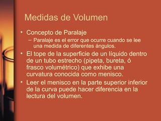 Medidas de Volumen
• Concepto de Paralaje
  – Paralaje es el error que ocurre cuando se lee
    una medida de diferentes ángulos.
• El tope de la superficie de un líquido dentro
  de un tubo estrecho (pipeta, bureta, ó
  frasco volumétrico) que exhibe una
  curvatura conocida como menisco.
• Leer el menisco en la parte superior inferior
  de la curva puede hacer diferencia en la
  lectura del volumen.
 