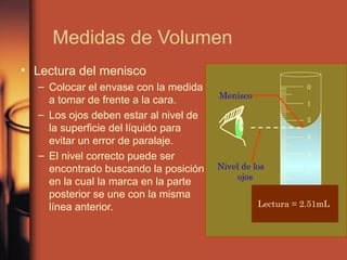 Medidas de Volumen
• Lectura del menisco
  – Colocar el envase con la medida                        0
                                       Menisco
    a tomar de frente a la cara.                           1
  – Los ojos deben estar al nivel de                       2
    la superficie del líquido para
                                                           3
    evitar un error de paralaje.
  – El nivel correcto puede ser                            4

    encontrado buscando la posición    Nivel de los
                                                           5
                                            ojos
    en la cual la marca en la parte
    posterior se une con la misma
    línea anterior.                              Lectura = 2.51mL
 