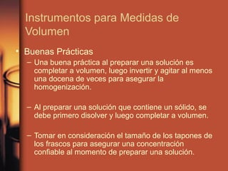 Instrumentos para Medidas de
  Volumen
• Buenas Prácticas
  – Una buena práctica al preparar una solución es
    completar a volumen, luego invertir y agitar al menos
    una docena de veces para asegurar la
    homogenización.

  – Al preparar una solución que contiene un sólido, se
    debe primero disolver y luego completar a volumen.

  – Tomar en consideración el tamaño de los tapones de
    los frascos para asegurar una concentración
    confiable al momento de preparar una solución.
 