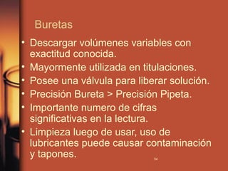 Buretas
• Descargar volúmenes variables con
  exactitud conocida.
• Mayormente utilizada en titulaciones.
• Posee una válvula para liberar solución.
• Precisión Bureta > Precisión Pipeta.
• Importante numero de cifras
  significativas en la lectura.
• Limpieza luego de usar, uso de
  lubricantes puede causar contaminación
  y tapones.                 54
 