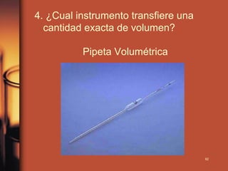 4. ¿Cual instrumento transfiere una
  cantidad exacta de volumen?

          Pipeta Volumétrica




                                      62
 