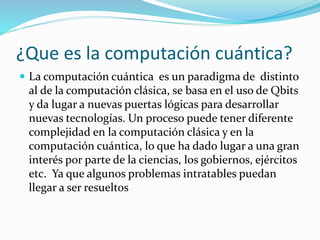¿Que es la computación cuántica?
 La computación cuántica es un paradigma de distinto
al de la computación clásica, se basa en el uso de Qbits
y da lugar a nuevas puertas lógicas para desarrollar
nuevas tecnologías. Un proceso puede tener diferente
complejidad en la computación clásica y en la
computación cuántica, lo que ha dado lugar a una gran
interés por parte de la ciencias, los gobiernos, ejércitos
etc. Ya que algunos problemas intratables puedan
llegar a ser resueltos
 