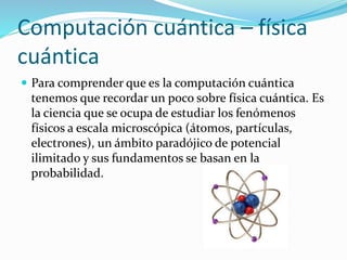 Computación cuántica – física
cuántica
 Para comprender que es la computación cuántica
tenemos que recordar un poco sobre física cuántica. Es
la ciencia que se ocupa de estudiar los fenómenos
físicos a escala microscópica (átomos, partículas,
electrones), un ámbito paradójico de potencial
ilimitado y sus fundamentos se basan en la
probabilidad.
 