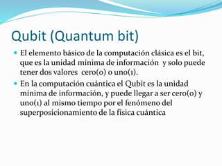 Qubit (Quantum bit)
 El elemento básico de la computación clásica es el bit,
que es la unidad mínima de información y solo puede
tener dos valores cero(o) o uno(1).
 En la computación cuántica el Qubit es la unidad
mínima de información, y puede llegar a ser cero(0) y
uno(1) al mismo tiempo por el fenómeno del
superposicionamiento de la física cuántica
 