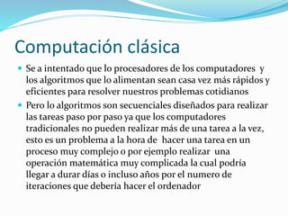 Computación clásica
 Se a intentado que lo procesadores de los computadores y
los algoritmos que lo alimentan sean casa vez más rápidos y
eficientes para resolver nuestros problemas cotidianos
 Pero lo algoritmos son secuenciales diseñados para realizar
las tareas paso por paso ya que los computadores
tradicionales no pueden realizar más de una tarea a la vez,
esto es un problema a la hora de hacer una tarea en un
proceso muy complejo o por ejemplo realizar una
operación matemática muy complicada la cual podría
llegar a durar días o incluso años por el numero de
iteraciones que debería hacer el ordenador
 