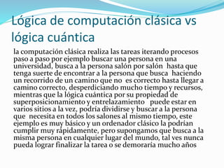Lógica de computación clásica vs
lógica cuántica
la computación clásica realiza las tareas iterando procesos
paso a paso por ejemplo buscar una persona en una
universidad, busca a la persona salón por salón hasta que
tenga suerte de encontrar a la persona que busca haciendo
un recorrido de un camino que no es correcto hasta llegar a
camino correcto, desperdiciando mucho tiempo y recursos,
mientras que la lógica cuántica por su propiedad de
superposicionamiento y entrelazamiento puede estar en
varios sitios a la vez, podría dividirse y buscar a la persona
que necesita en todos los salones al mismo tiempo, este
ejemplo es muy básico y un ordenador clásico la podrían
cumplir muy rápidamente, pero supongamos que busca a la
misma persona en cualquier lugar del mundo, tal ves nunca
pueda lograr finalizar la tarea o se demoraría mucho años
 
