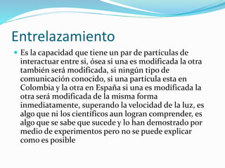 Entrelazamiento
 Es la capacidad que tiene un par de partículas de
interactuar entre si, ósea si una es modificada la otra
también será modificada, si ningún tipo de
comunicación conocido, si una partícula esta en
Colombia y la otra en España si una es modificada la
otra será modificada de la misma forma
inmediatamente, superando la velocidad de la luz, es
algo que ni los científicos aun logran comprender, es
algo que se sabe que sucede y lo han demostrado por
medio de experimentos pero no se puede explicar
como es posible
 