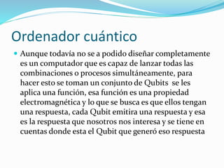 Ordenador cuántico
 Aunque todavía no se a podido diseñar completamente
es un computador que es capaz de lanzar todas las
combinaciones o procesos simultáneamente, para
hacer esto se toman un conjunto de Qubits se les
aplica una función, esa función es una propiedad
electromagnética y lo que se busca es que ellos tengan
una respuesta, cada Qubit emitira una respuesta y esa
es la respuesta que nosotros nos interesa y se tiene en
cuentas donde esta el Qubit que generó eso respuesta
 