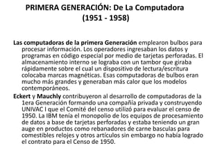 PRIMERA GENERACIÓN: De La Computadora
(1951 - 1958)
Las computadoras de la primera Generación emplearon bulbos para
procesar información. Los operadores ingresaban los datos y
programas en código especial por medio de tarjetas perforadas. El
almacenamiento interno se lograba con un tambor que giraba
rápidamente sobre el cual un dispositivo de lectura/escritura
colocaba marcas magnéticas. Esas computadoras de bulbos eran
mucho más grandes y generaban más calor que los modelos
contemporáneos.
Eckert y Mauchly contribuyeron al desarrollo de computadoras de la
1era Generación formando una compañía privada y construyendo
UNIVAC I que el Comité del censo utilizó para evaluar el censo de
1950. La IBM tenía el monopolio de los equipos de procesamiento
de datos a base de tarjetas perforadas y estaba teniendo un gran
auge en productos como rebanadores de carne basculas para
comestibles relojes y otros artículos sin embargo no había logrado
el contrato para el Censo de 1950.
 