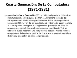 Cuarta Generación: De La Computadora
(1971-1981)
La denominada Cuarta Generación (1971 a 1981) es el producto de la micro
miniaturización de los circuitos electrónicos. El tamaño reducido del
microprocesador de chips hizo posible la creación de las computadoras
personales (PC). Hoy en día las tecnologías LSI (Integración a gran escala) y
VLSI (integración a muy gran escala) permiten que cientos de miles de
componentes electrónicos se almacenen en un chip. Usando VLSI un
fabricante puede hacer que una computadora pequeña rivalice con una
computadora de la primera generación que ocupaba un cuarto completo.
Hicieron su gran debut las microcomputadoras.
 