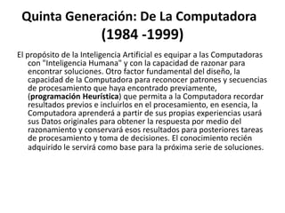 Quinta Generación: De La Computadora
(1984 -1999)
El propósito de la Inteligencia Artificial es equipar a las Computadoras
con "Inteligencia Humana" y con la capacidad de razonar para
encontrar soluciones. Otro factor fundamental del diseño, la
capacidad de la Computadora para reconocer patrones y secuencias
de procesamiento que haya encontrado previamente,
(programación Heurística) que permita a la Computadora recordar
resultados previos e incluirlos en el procesamiento, en esencia, la
Computadora aprenderá a partir de sus propias experiencias usará
sus Datos originales para obtener la respuesta por medio del
razonamiento y conservará esos resultados para posteriores tareas
de procesamiento y toma de decisiones. El conocimiento recién
adquirido le servirá como base para la próxima serie de soluciones.
 